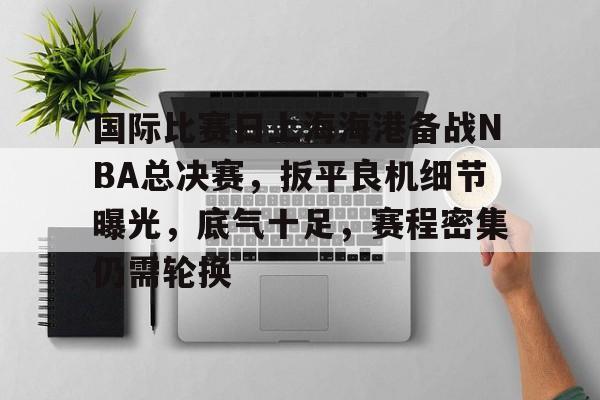 开云APP-包含国际比赛日上海海港备战NBA总决赛，扳平良机细节曝光，底气十足，赛程密集仍需轮换的词条